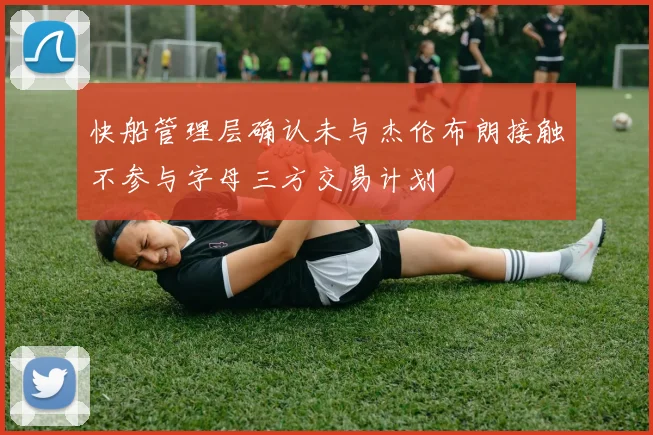 快船管理层确认未与杰伦布朗接触不参与字母三方交易计划
