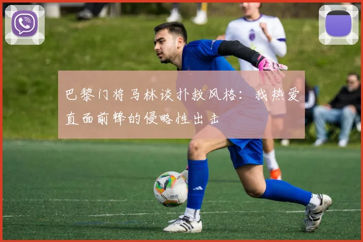 巴黎门将马林谈扑救风格：我热爱直面前锋的侵略性出击