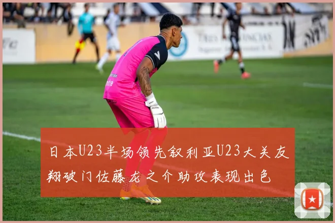 日本U23半场领先叙利亚U23大关友翔破门佐藤龙之介助攻表现出色