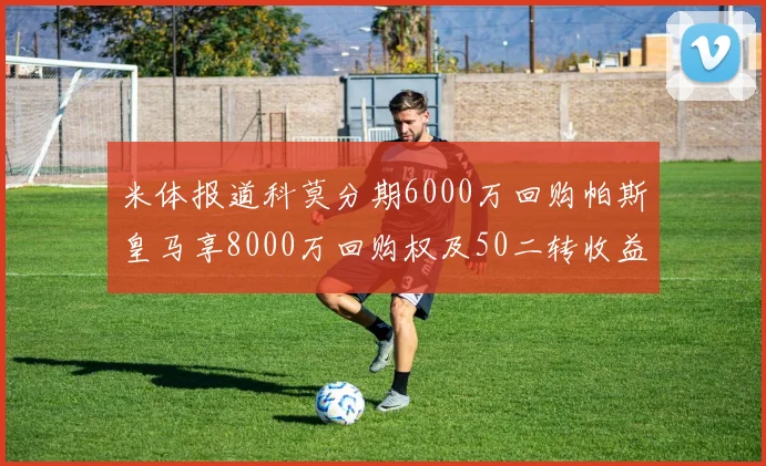 米体报道科莫分期6000万回购帕斯皇马享8000万回购权及50二转收益