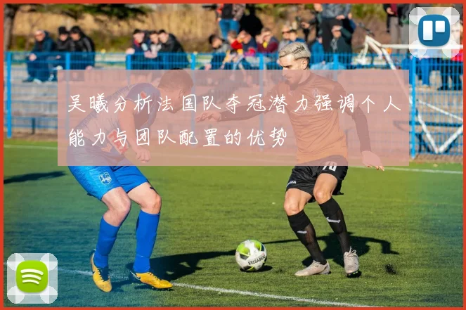 吴曦分析法国队夺冠潜力强调个人能力与团队配置的优势