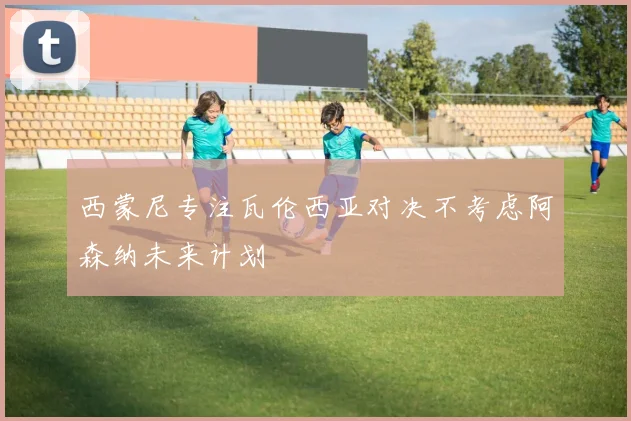 西蒙尼专注瓦伦西亚对决不考虑阿森纳未来计划