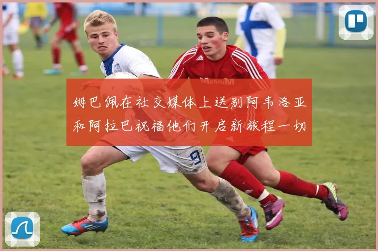 姆巴佩在社交媒体上送别阿韦洛亚和阿拉巴祝福他们开启新旅程一切顺利