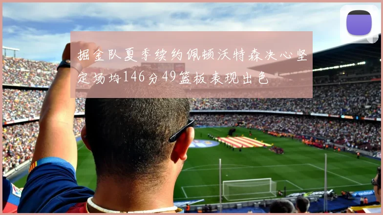 掘金队夏季续约佩顿沃特森决心坚定场均146分49篮板表现出色
