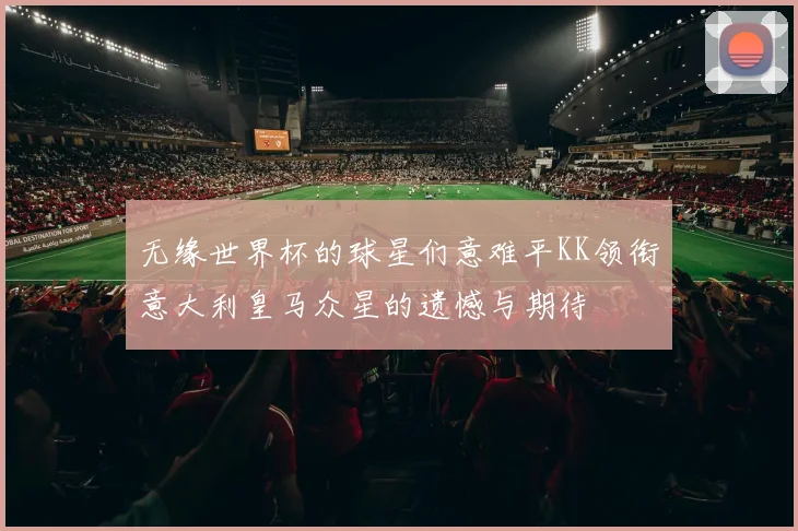 无缘世界杯的球星们意难平KK领衔意大利皇马众星的遗憾与期待