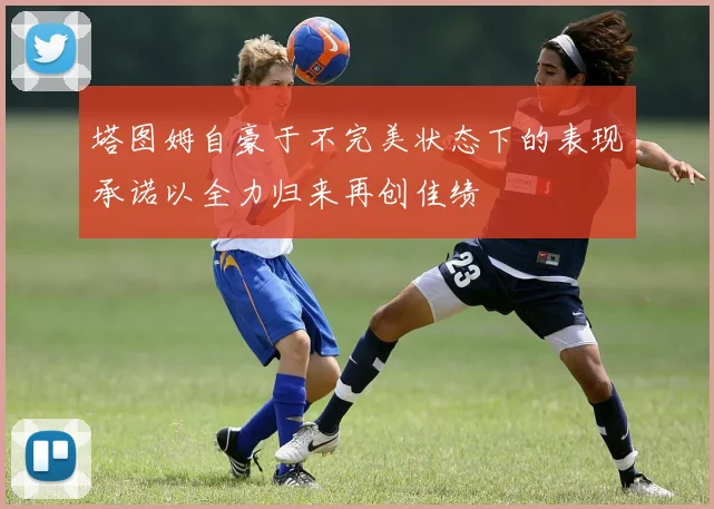 塔图姆自豪于不完美状态下的表现承诺以全力归来再创佳绩