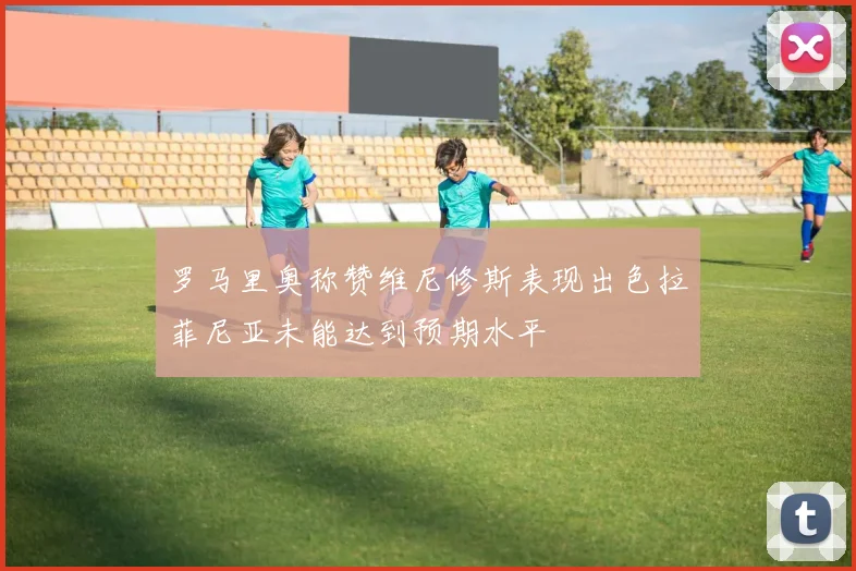 罗马里奥称赞维尼修斯表现出色拉菲尼亚未能达到预期水平