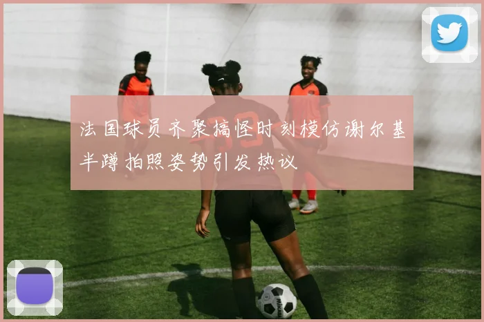 法国球员齐聚搞怪时刻模仿谢尔基半蹲拍照姿势引发热议