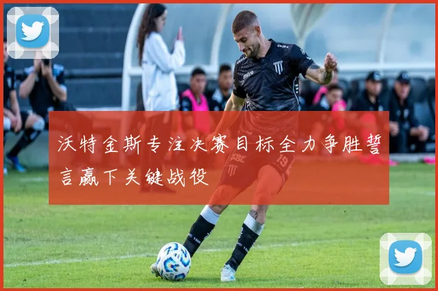 沃特金斯专注决赛目标全力争胜誓言赢下关键战役