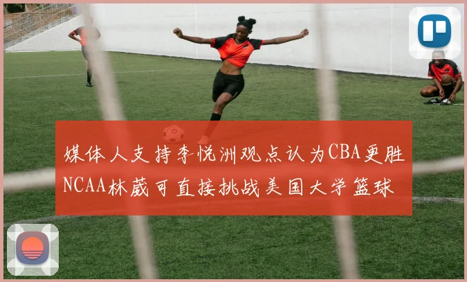 媒体人支持李悦洲观点认为CBA更胜NCAA林葳可直接挑战美国大学篮球