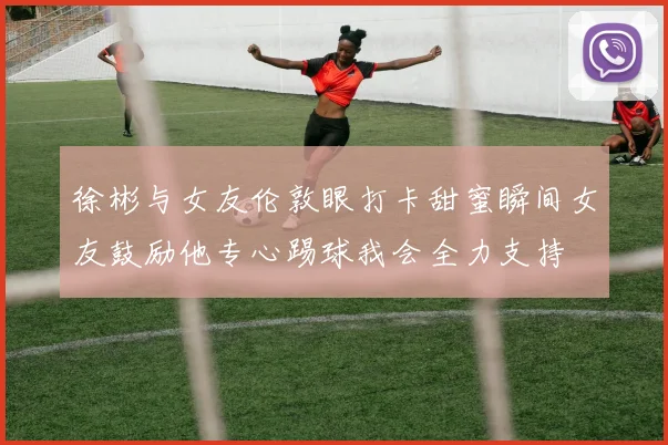 徐彬与女友伦敦眼打卡甜蜜瞬间女友鼓励他专心踢球我会全力支持