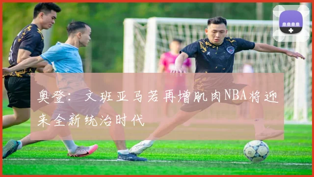 奥登：文班亚马若再增肌肉NBA将迎来全新统治时代