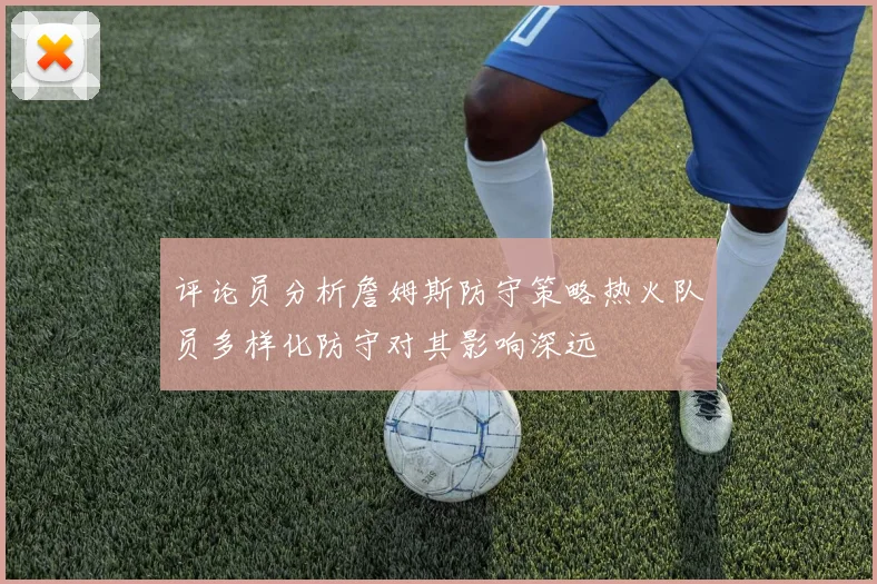 评论员分析詹姆斯防守策略热火队员多样化防守对其影响深远
