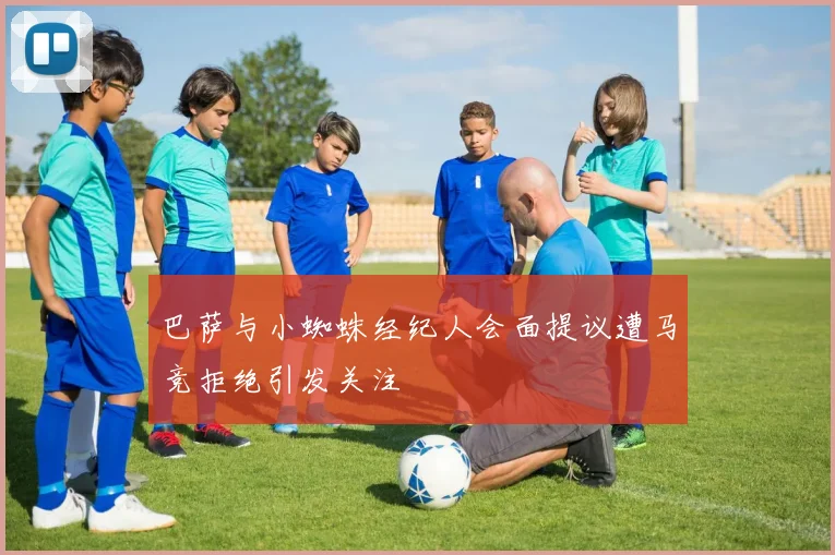 巴萨与小蜘蛛经纪人会面提议遭马竞拒绝引发关注