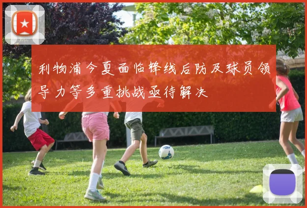 利物浦今夏面临锋线后防及球员领导力等多重挑战亟待解决