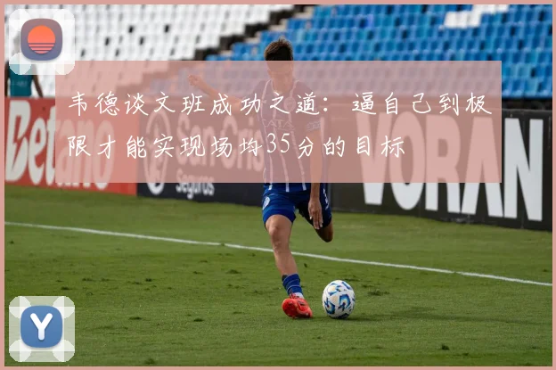 韦德谈文班成功之道：逼自己到极限才能实现场均35分的目标