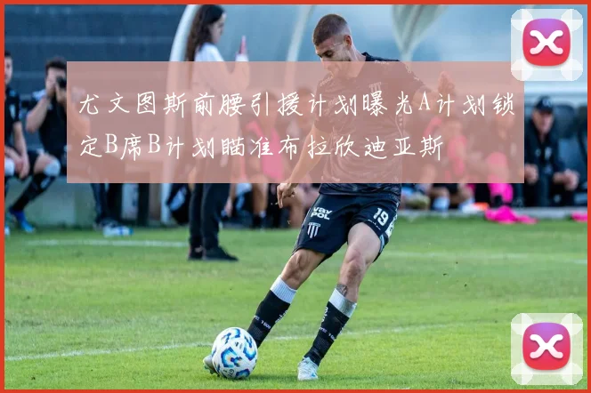 尤文图斯前腰引援计划曝光A计划锁定B席B计划瞄准布拉欣迪亚斯