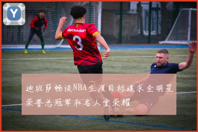 迪班萨畅谈NBA生涯目标追求全明星荣誉总冠军和名人堂荣耀