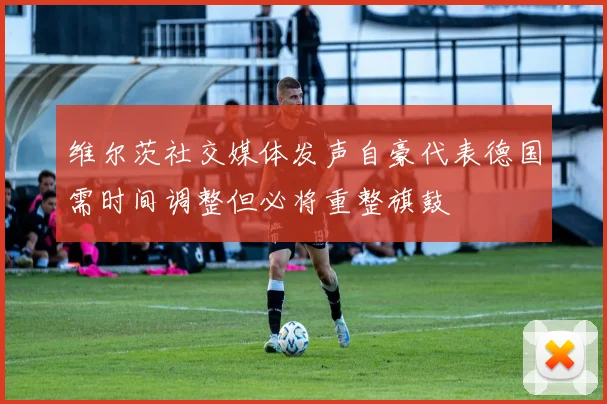 维尔茨社交媒体发声自豪代表德国需时间调整但必将重整旗鼓