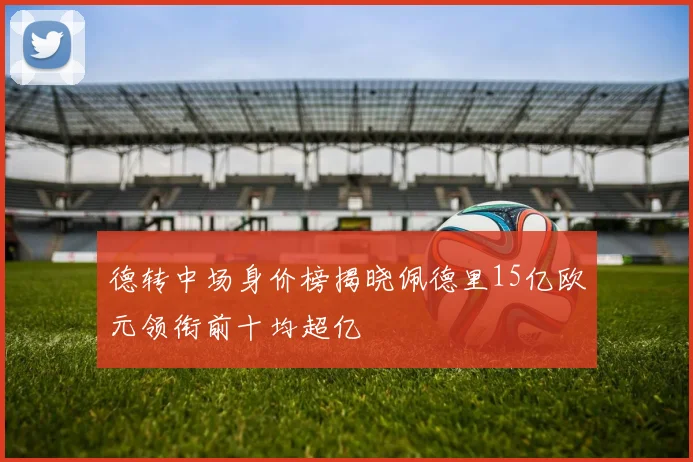 德转中场身价榜揭晓佩德里15亿欧元领衔前十均超亿
