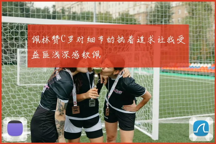 佩林赞C罗对细节的执着追求让我受益匪浅深感钦佩