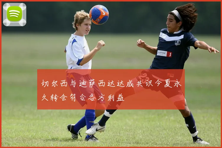 切尔西与迪萨西达达成共识今夏永久转会符合各方利益