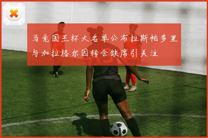 马竞国王杯大名单公布拉斯帕多里与加拉格尔因转会缺席引关注