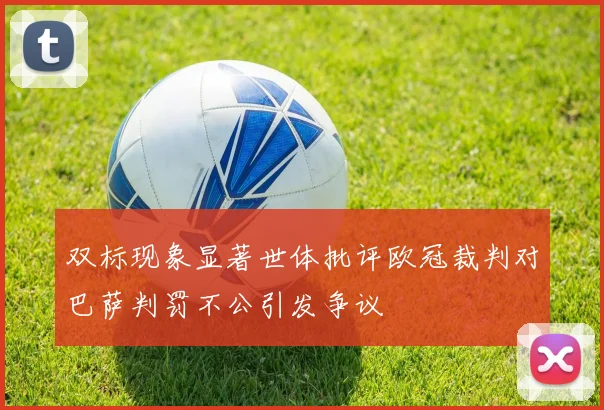 双标现象显著世体批评欧冠裁判对巴萨判罚不公引发争议