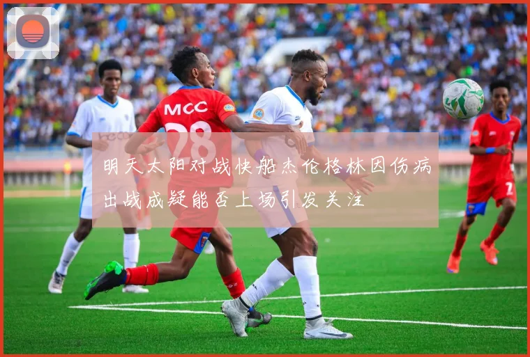 明天太阳对战快船杰伦格林因伤病出战成疑能否上场引发关注